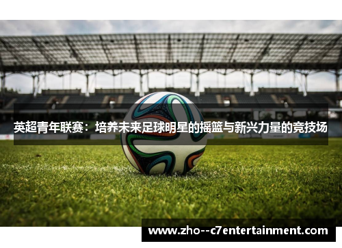英超青年联赛：培养未来足球明星的摇篮与新兴力量的竞技场