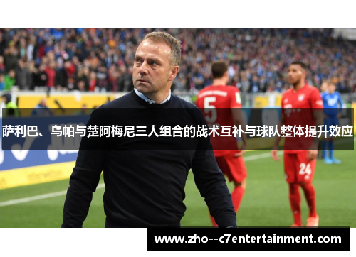 萨利巴、乌帕与楚阿梅尼三人组合的战术互补与球队整体提升效应