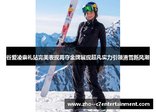 谷爱凌崇礼站完美表现再夺金牌展现超凡实力引领滑雪新风潮