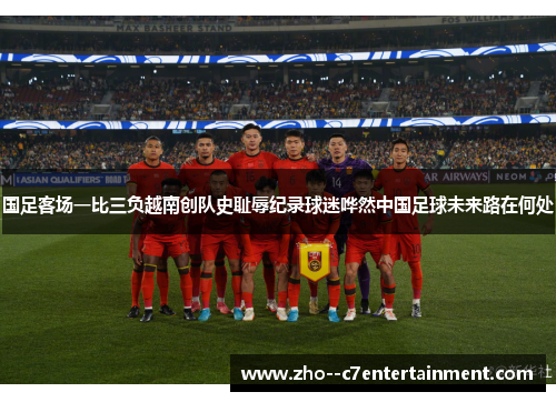 国足客场一比三负越南创队史耻辱纪录球迷哗然中国足球未来路在何处