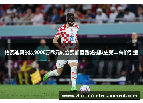 格瓦迪奥尔以9000万欧元转会费加盟曼城成队史第二高价引援