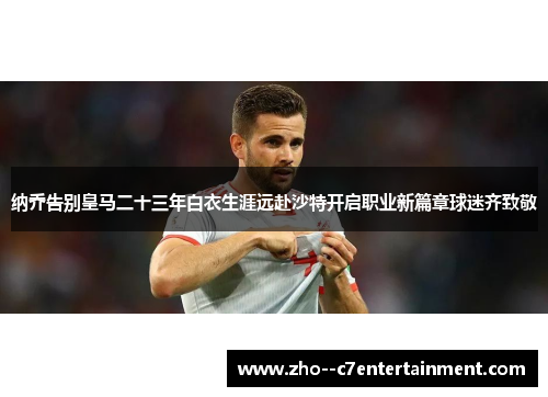纳乔告别皇马二十三年白衣生涯远赴沙特开启职业新篇章球迷齐致敬
